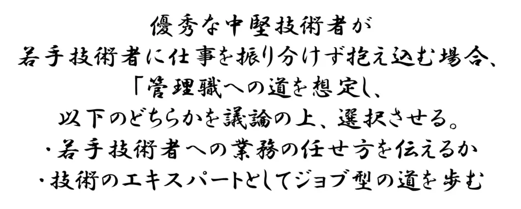 優秀な中堅技術者が若手技術者に仕事を振り分けず抱え込む場合、「管理職への道を想定し、以下のどちらかを議論の上、選択させる。・若手技術者への業務の任せ方を伝えるか・技術のエキスパートとしてジョブ型の道を歩む
