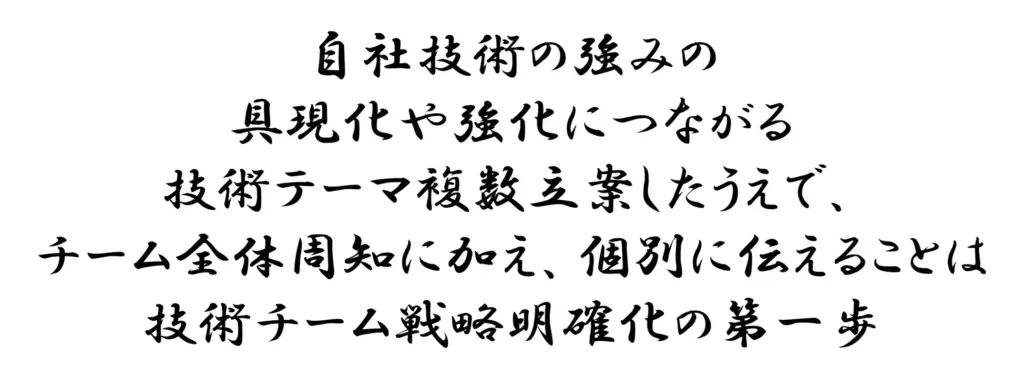
自社技術の強みの具現化や強化につながる技術テーマ複数立案したうえで、チーム全体周知に加え、個別に伝えることは技術チーム戦略明確化の第一歩