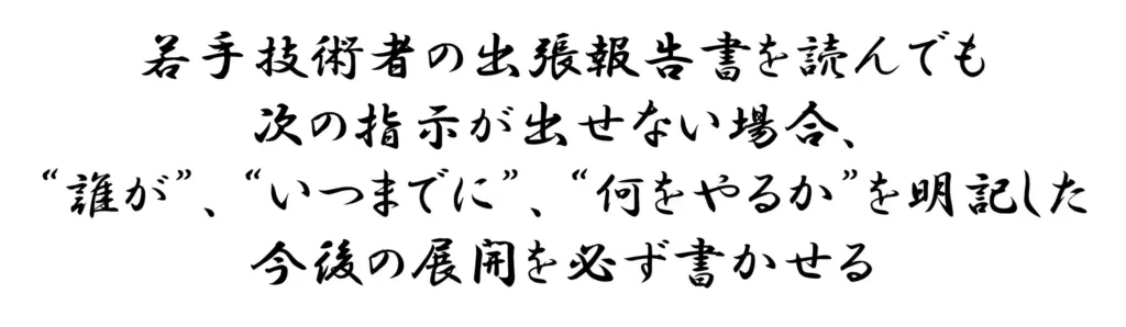 若手技術者の出張報告書を読んでも次の指示が出せない場合、誰が、いつまでに、何をやるか、を明記した”今後の展開”を必ず書かせる