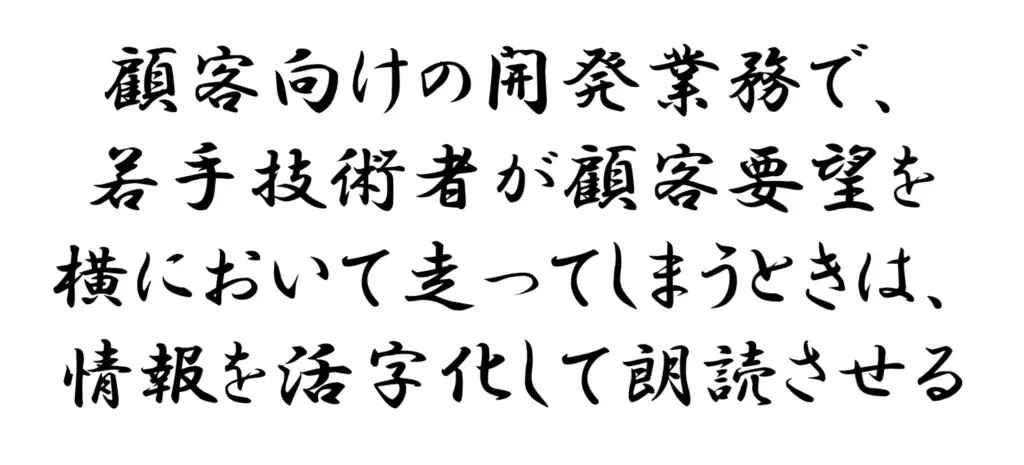 顧客向けの開発業務で、若手技術者が顧客要望を横において走ってしまうときは、情報を活字化して朗読させる